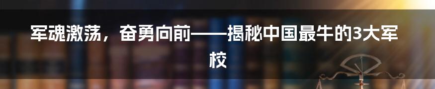 军魂激荡，奋勇向前——揭秘中国最牛的3大军校