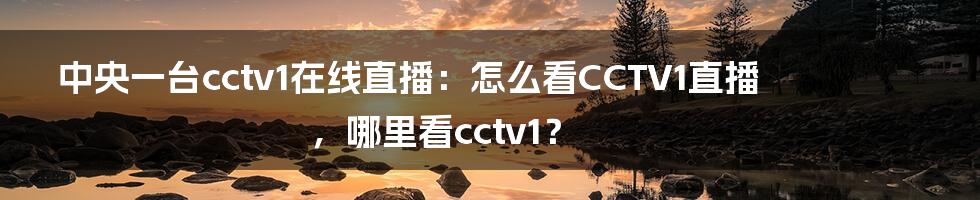 中央一台cctv1在线直播：怎么看CCTV1直播，哪里看cctv1？