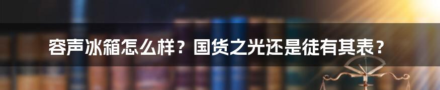 容声冰箱怎么样？国货之光还是徒有其表？