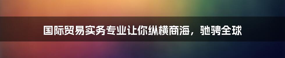 国际贸易实务专业让你纵横商海，驰骋全球