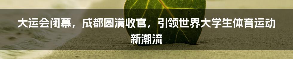 大运会闭幕，成都圆满收官，引领世界大学生体育运动新潮流