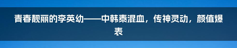 青春靓丽的李英幼——中韩泰混血，传神灵动，颜值爆表