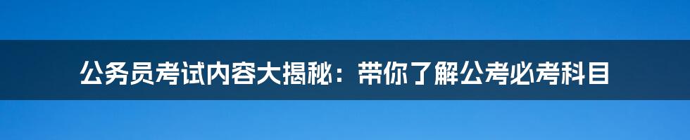 公务员考试内容大揭秘：带你了解公考必考科目