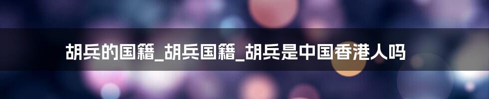 胡兵的国籍_胡兵国籍_胡兵是中国香港人吗