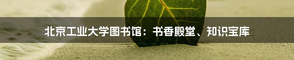 北京工业大学图书馆：书香殿堂、知识宝库