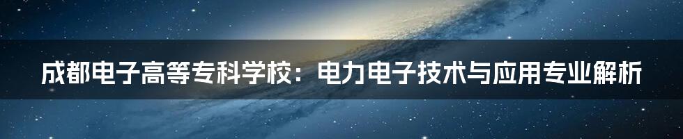 成都电子高等专科学校：电力电子技术与应用专业解析