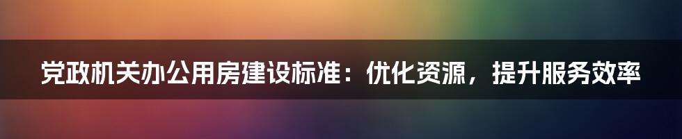 党政机关办公用房建设标准：优化资源，提升服务效率