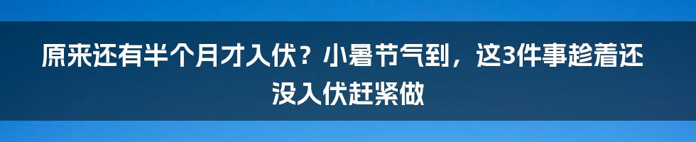 原来还有半个月才入伏？小暑节气到，这3件事趁着还没入伏赶紧做