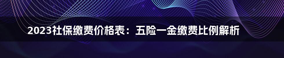 2023社保缴费价格表：五险一金缴费比例解析