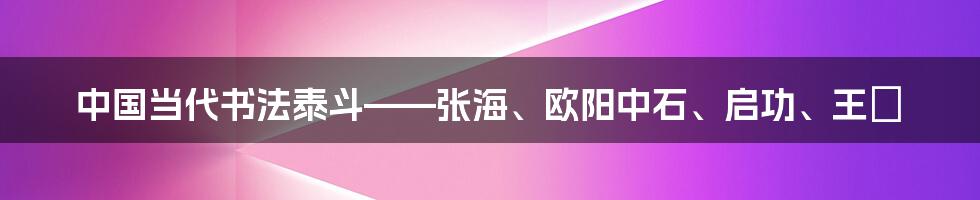 中国当代书法泰斗——张海、欧阳中石、启功、王鏞