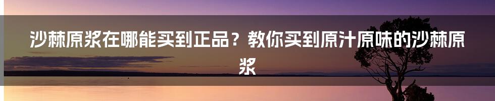 沙棘原浆在哪能买到正品？教你买到原汁原味的沙棘原浆