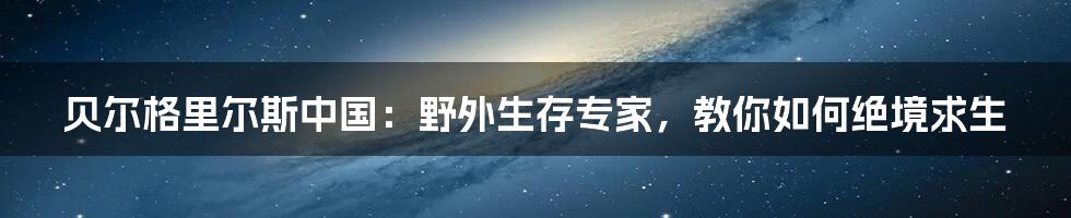 贝尔格里尔斯中国：野外生存专家，教你如何绝境求生