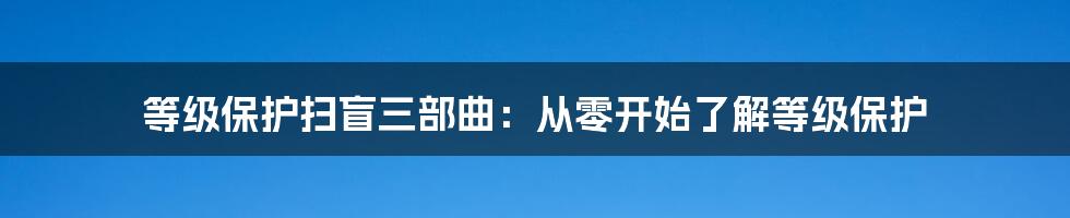 等级保护扫盲三部曲：从零开始了解等级保护