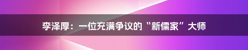 李泽厚：一位充满争议的“新儒家”大师