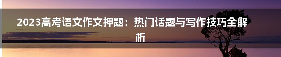 2023高考语文作文押题：热门话题与写作技巧全解析