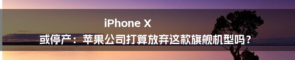 iPhone X 或停产：苹果公司打算放弃这款旗舰机型吗？