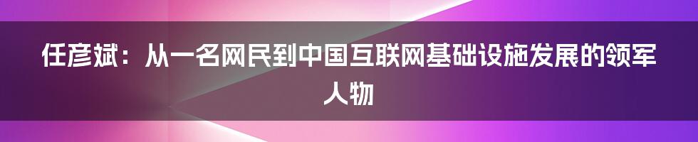 任彦斌：从一名网民到中国互联网基础设施发展的领军人物