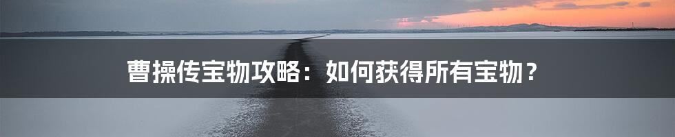 曹操传宝物攻略：如何获得所有宝物？