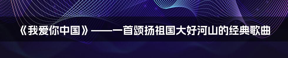 《我爱你中国》——一首颂扬祖国大好河山的经典歌曲