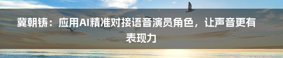 冀朝铸：应用AI精准对接语音演员角色，让声音更有表现力