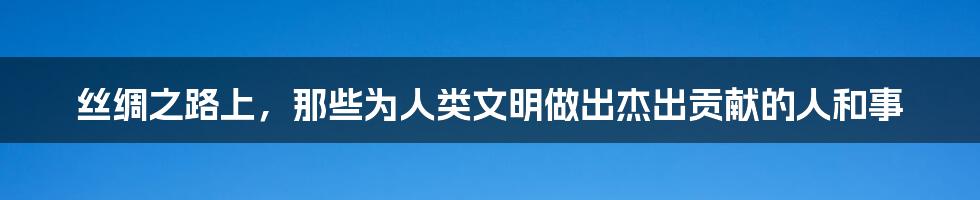 丝绸之路上，那些为人类文明做出杰出贡献的人和事