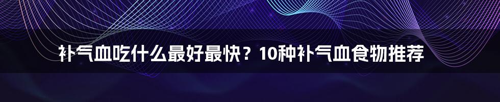 补气血吃什么最好最快？10种补气血食物推荐