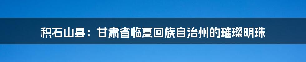 积石山县：甘肃省临夏回族自治州的璀璨明珠