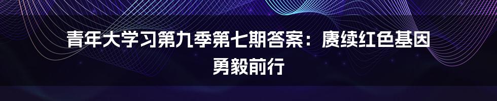 青年大学习第九季第七期答案：赓续红色基因  勇毅前行