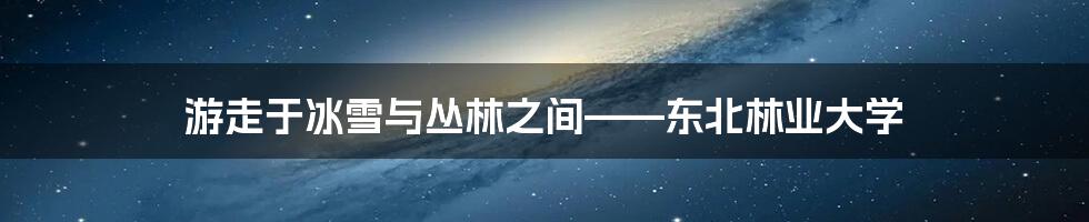 游走于冰雪与丛林之间——东北林业大学