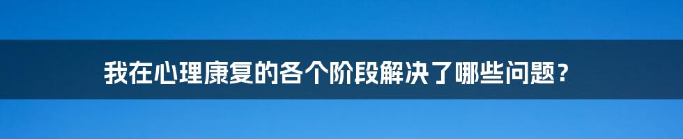 我在心理康复的各个阶段解决了哪些问题？