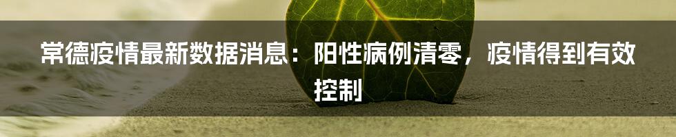 常德疫情最新数据消息：阳性病例清零，疫情得到有效控制