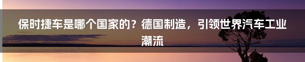 保时捷车是哪个国家的？德国制造，引领世界汽车工业潮流