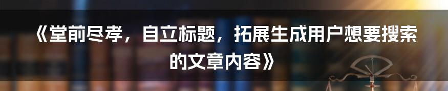 《堂前尽孝，自立标题，拓展生成用户想要搜索的文章内容》