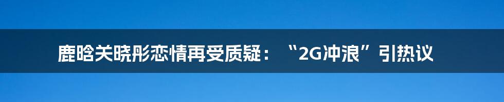 鹿晗关晓彤恋情再受质疑：“2G冲浪”引热议