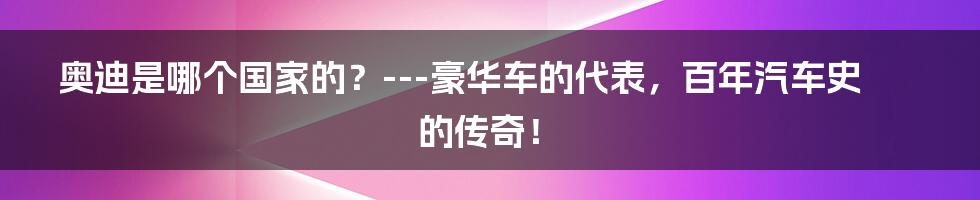 奥迪是哪个国家的？---豪华车的代表，百年汽车史的传奇！