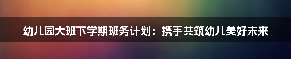 幼儿园大班下学期班务计划：携手共筑幼儿美好未来