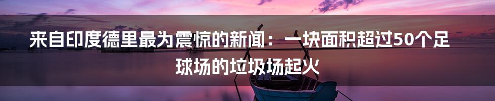 来自印度德里最为震惊的新闻：一块面积超过50个足球场的垃圾场起火