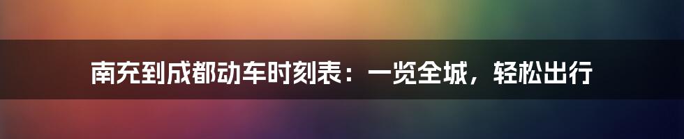 南充到成都动车时刻表：一览全城，轻松出行