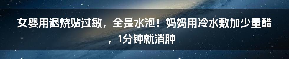 女婴用退烧贴过敏，全是水泡！妈妈用冷水敷加少量醋，1分钟就消肿