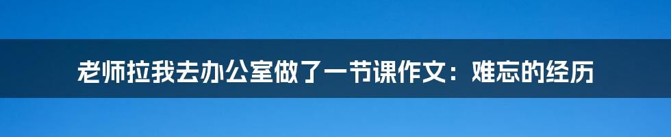 老师拉我去办公室做了一节课作文：难忘的经历