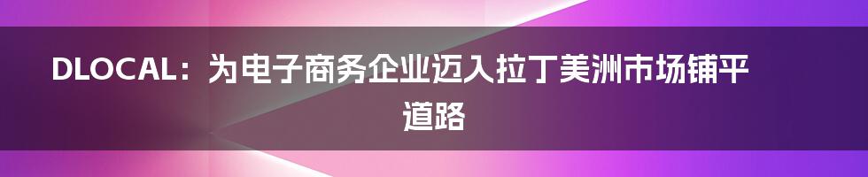 DLOCAL：为电子商务企业迈入拉丁美洲市场铺平道路