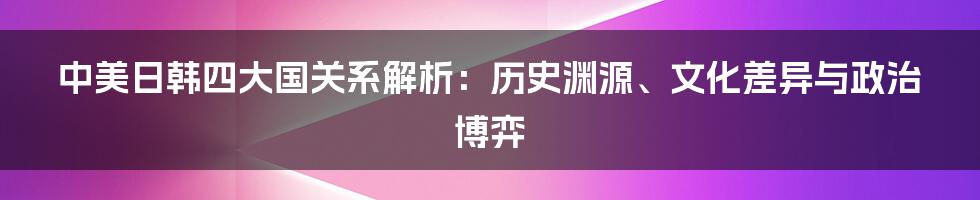 中美日韩四大国关系解析：历史渊源、文化差异与政治博弈