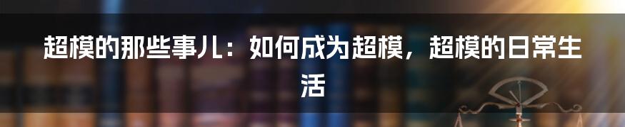 超模的那些事儿：如何成为超模，超模的日常生活