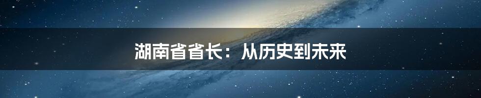 湖南省省长：从历史到未来