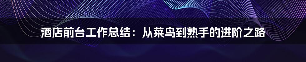 酒店前台工作总结：从菜鸟到熟手的进阶之路