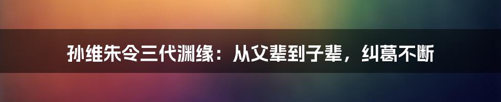 孙维朱令三代渊缘：从父辈到子辈，纠葛不断