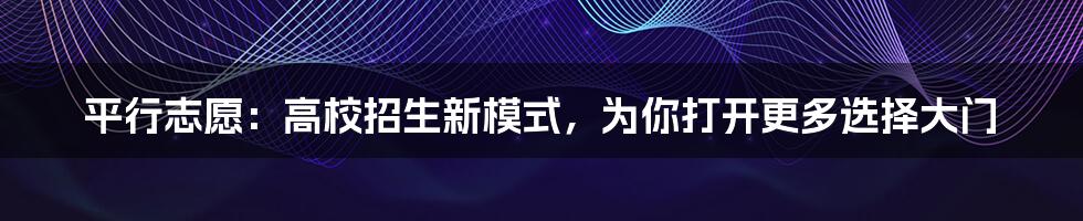 平行志愿：高校招生新模式，为你打开更多选择大门