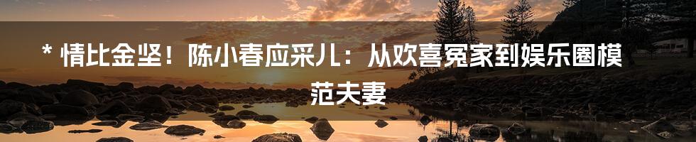 * 情比金坚！陈小春应采儿：从欢喜冤家到娱乐圈模范夫妻