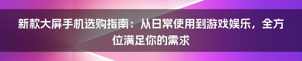 新款大屏手机选购指南：从日常使用到游戏娱乐，全方位满足你的需求