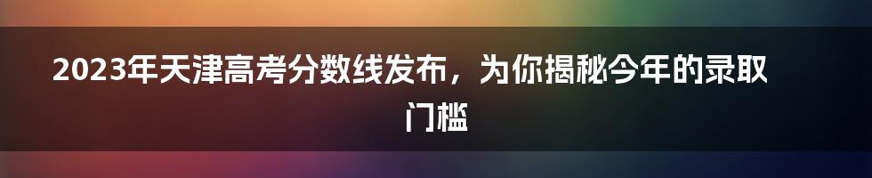 2023年天津高考分数线发布，为你揭秘今年的录取门槛